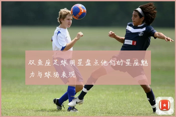 双鱼座足球明星盘点他们的星座魅力与球场表现