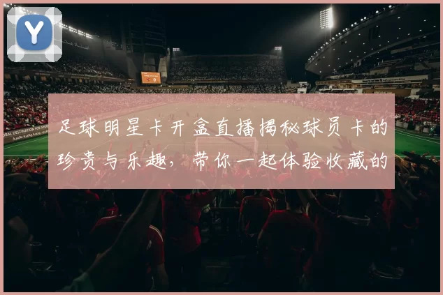 足球明星卡开盒直播揭秘球员卡的珍贵与乐趣，带你一起体验收藏的魅力与激情