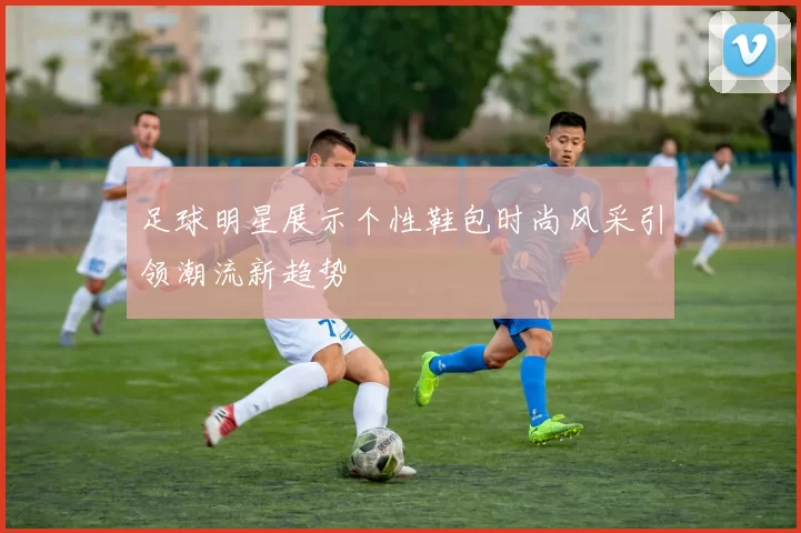 足球明星展示个性鞋包时尚风采引领潮流新趋势
