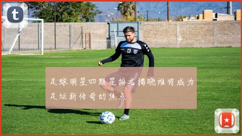 足球明星四颗星排名揭晓谁将成为足坛新传奇的焦点