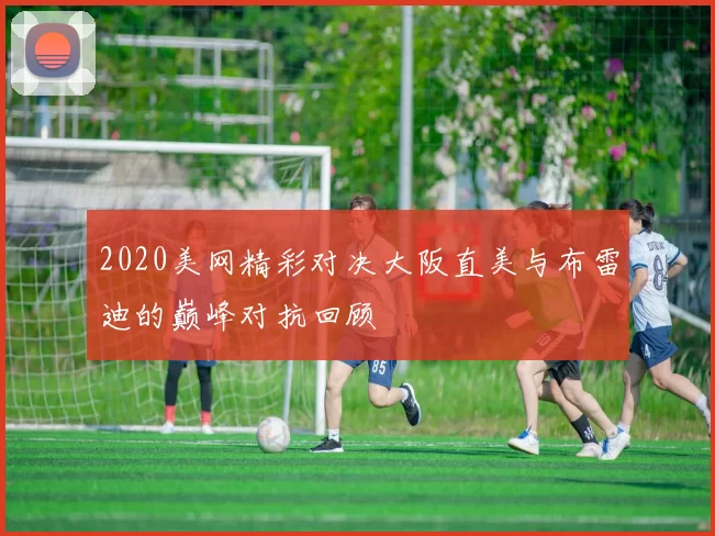 2020美网精彩对决大阪直美与布雷迪的巅峰对抗回顾
