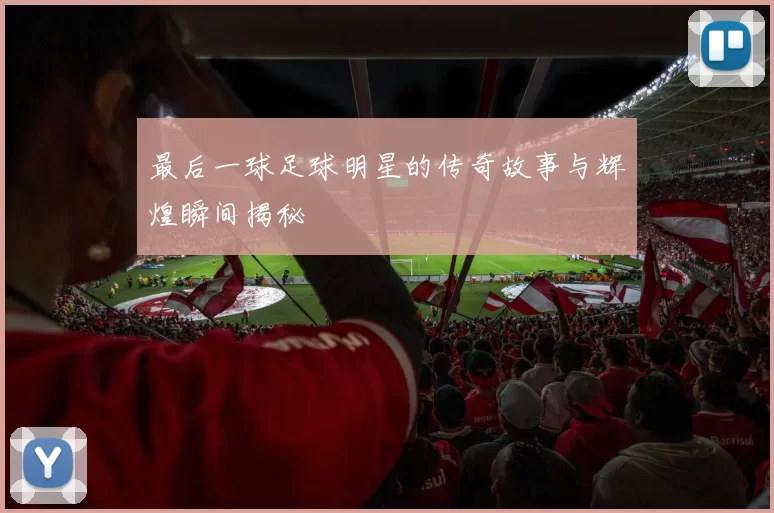 最后一球足球明星的传奇故事与辉煌瞬间揭秘