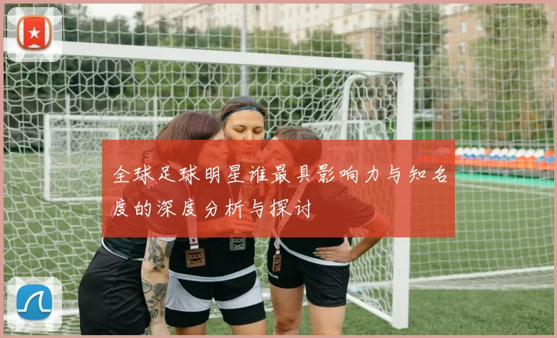 全球足球明星谁最具影响力与知名度的深度分析与探讨
