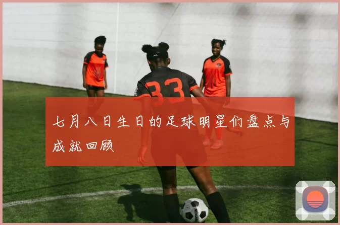 七月八日生日的足球明星们盘点与成就回顾