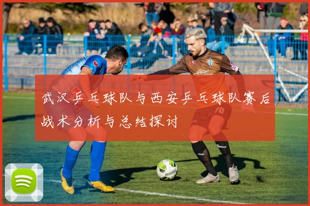 武汉乒乓球队与西安乒乓球队赛后战术分析与总结探讨