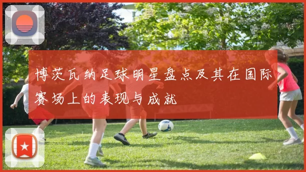 博茨瓦纳足球明星盘点及其在国际赛场上的表现与成就