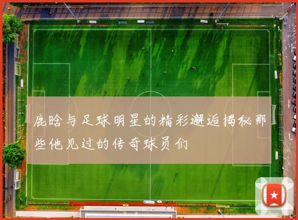 鹿晗与足球明星的精彩邂逅揭秘那些他见过的传奇球员们