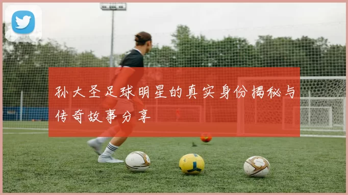 孙大圣足球明星的真实身份揭秘与传奇故事分享