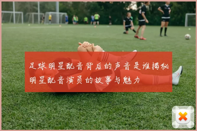 足球明星配音背后的声音是谁揭秘明星配音演员的故事与魅力