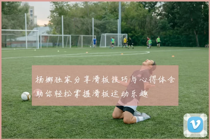 杨娜独家分享滑板技巧与心得体会助你轻松掌握滑板运动乐趣