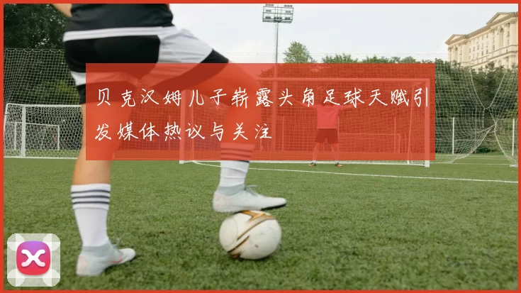 贝克汉姆儿子崭露头角足球天赋引发媒体热议与关注