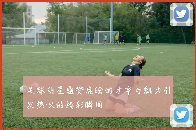 足球明星盛赞鹿晗的才华与魅力引发热议的精彩瞬间