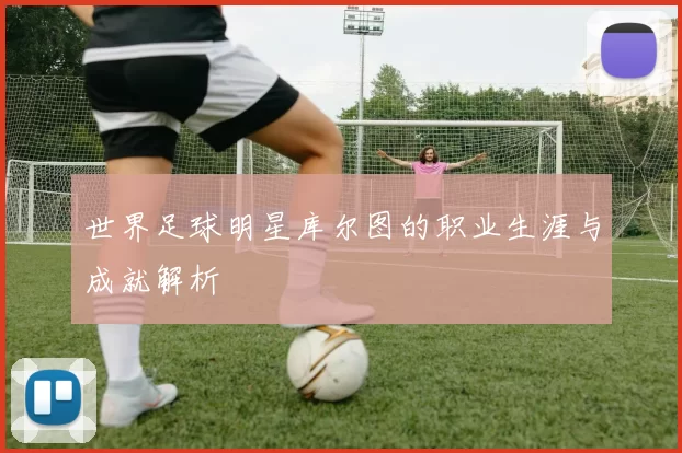 世界足球明星库尔图的职业生涯与成就解析