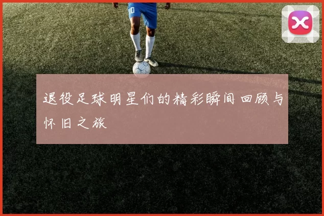 退役足球明星们的精彩瞬间回顾与怀旧之旅