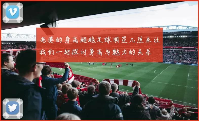 老婆的身高超越足球明星几厘米让我们一起探讨身高与魅力的关系