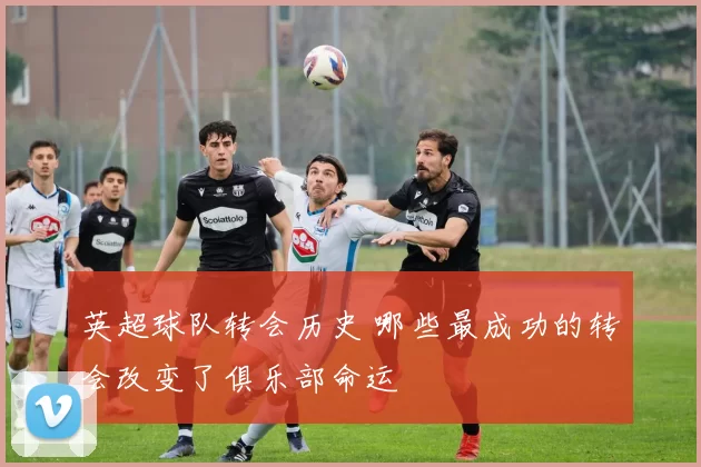英超球队转会历史 哪些最成功的转会改变了俱乐部命运