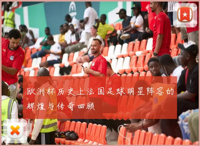 欧洲杯历史上法国足球明星阵容的辉煌与传奇回顾