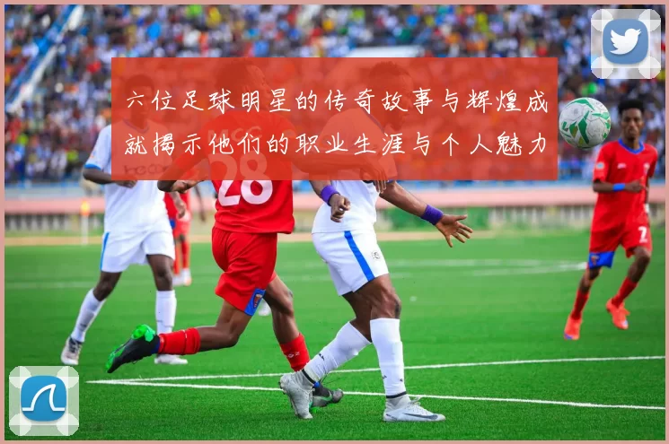六位足球明星的传奇故事与辉煌成就揭示他们的职业生涯与个人魅力