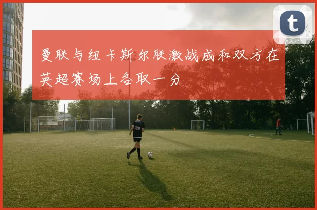 曼联与纽卡斯尔联激战成和双方在英超赛场上各取一分