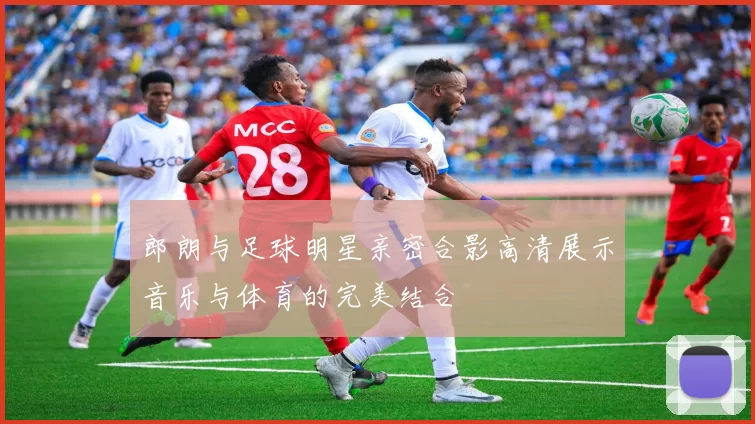 郎朗与足球明星亲密合影高清展示音乐与体育的完美结合