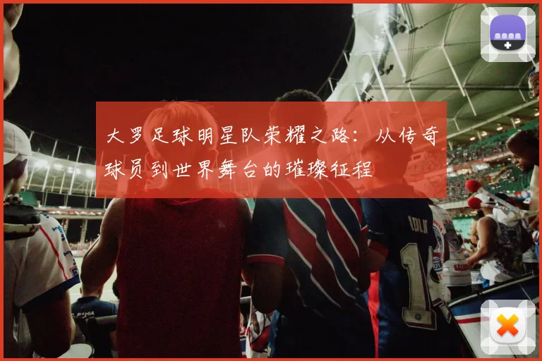 大罗足球明星队荣耀之路：从传奇球员到世界舞台的璀璨征程