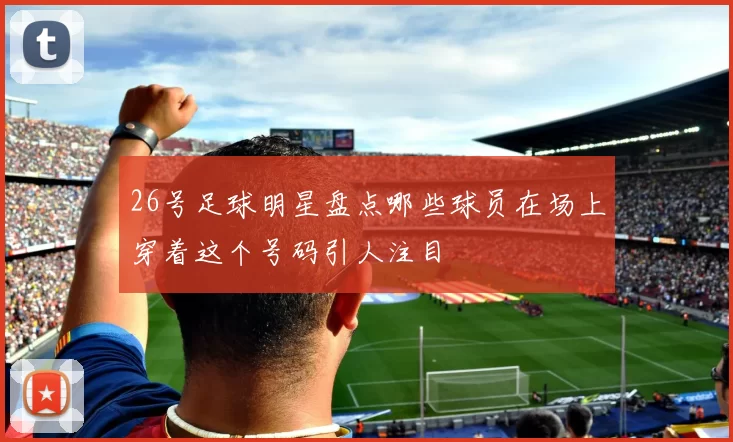 26号足球明星盘点哪些球员在场上穿着这个号码引人注目