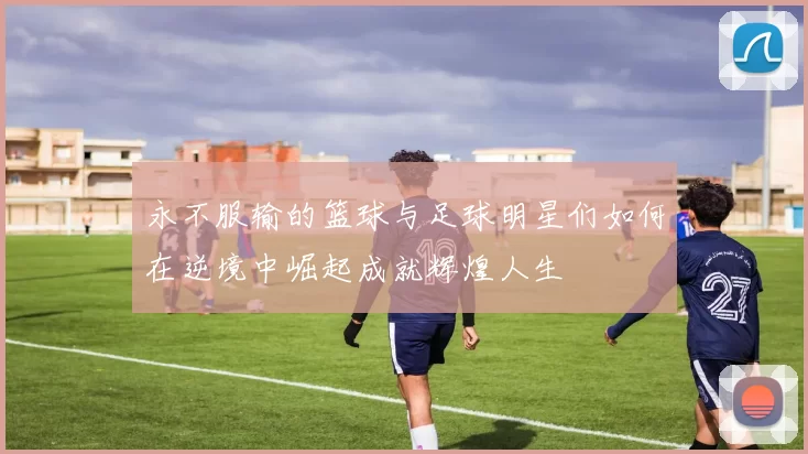 永不服输的篮球与足球明星们如何在逆境中崛起成就辉煌人生