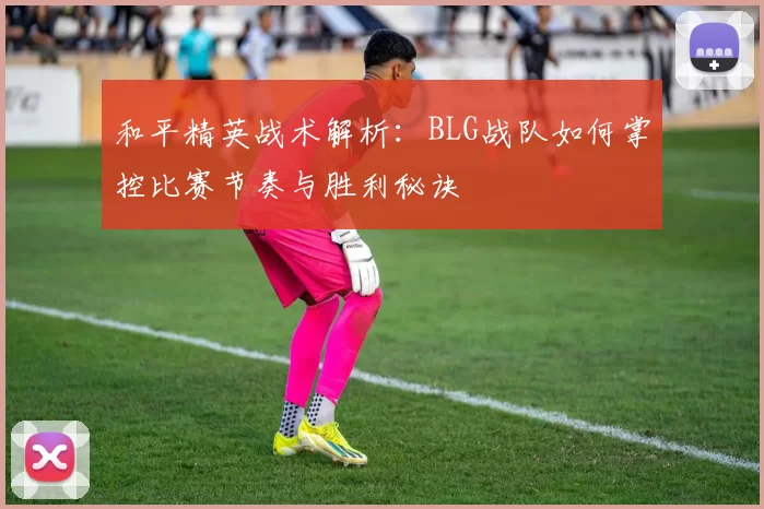 和平精英战术解析：BLG战队如何掌控比赛节奏与胜利秘诀