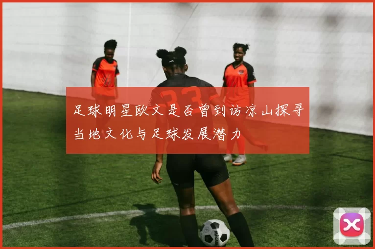 足球明星欧文是否曾到访凉山探寻当地文化与足球发展潜力