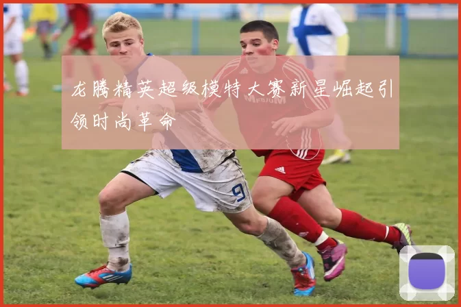 龙腾精英超级模特大赛新星崛起引领时尚革命