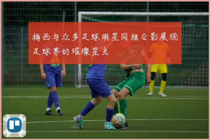 梅西与众多足球明星同框合影展现足球界的璀璨星光