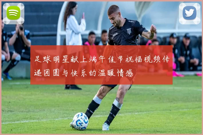 足球明星献上端午佳节祝福视频传递团圆与快乐的温暖情感