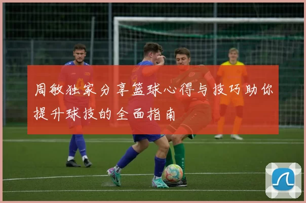 周敏独家分享篮球心得与技巧助你提升球技的全面指南