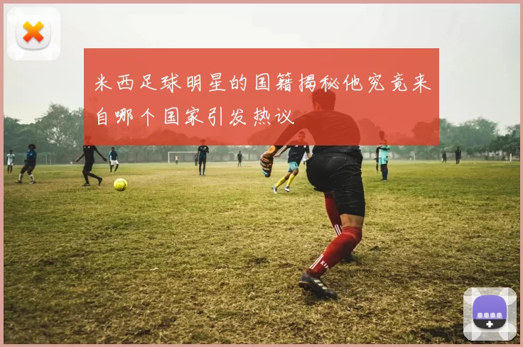米西足球明星的国籍揭秘他究竟来自哪个国家引发热议