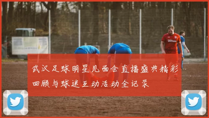 武汉足球明星见面会直播盛典精彩回顾与球迷互动活动全记录