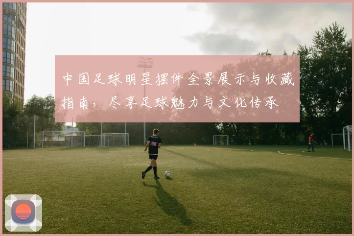 中国足球明星摆件全景展示与收藏指南，尽享足球魅力与文化传承