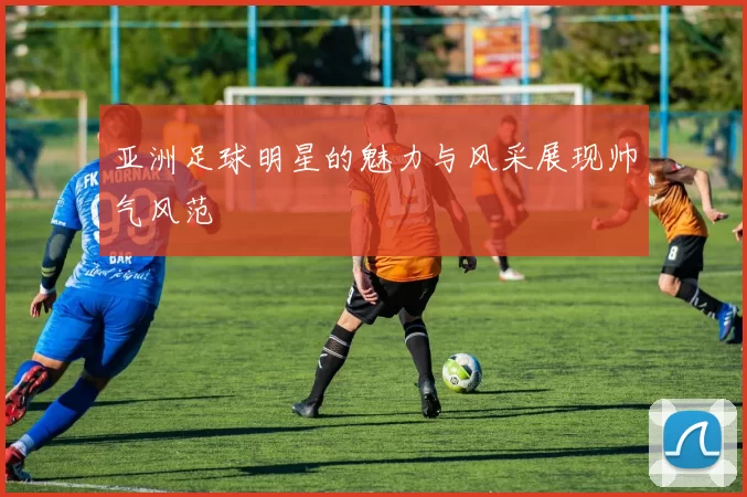 亚洲足球明星的魅力与风采展现帅气风范