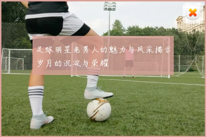 足球明星老男人的魅力与风采揭示岁月的沉淀与荣耀