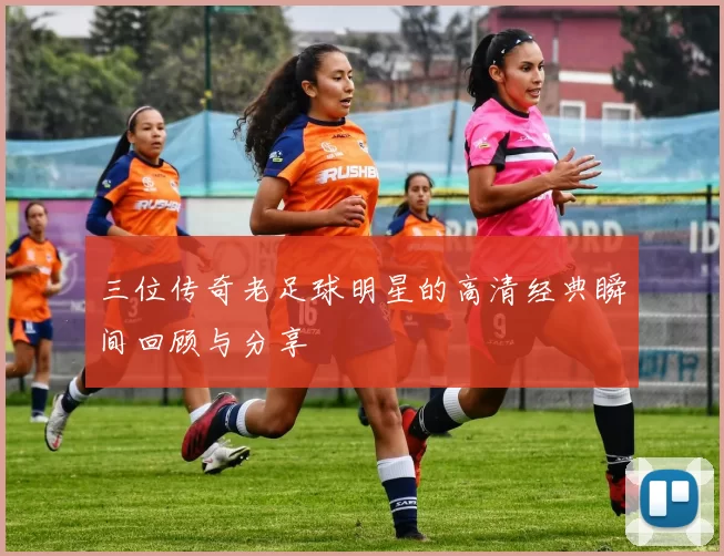 三位传奇老足球明星的高清经典瞬间回顾与分享