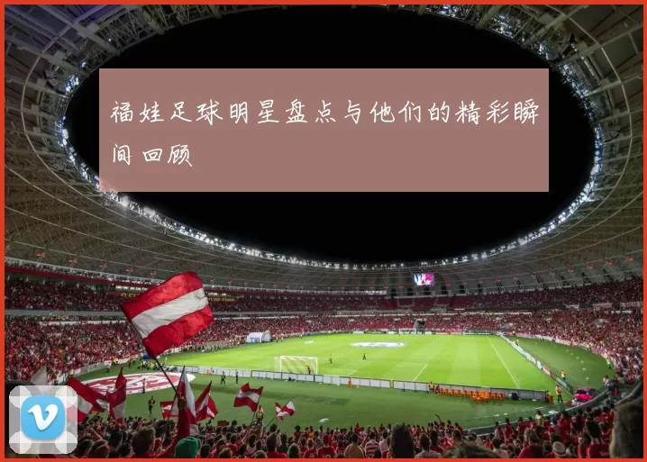福娃足球明星盘点与他们的精彩瞬间回顾