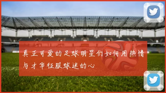 真正可爱的足球明星们如何用热情与才华征服球迷的心