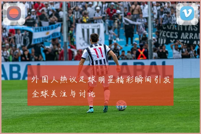 外国人热议足球明星精彩瞬间引发全球关注与讨论