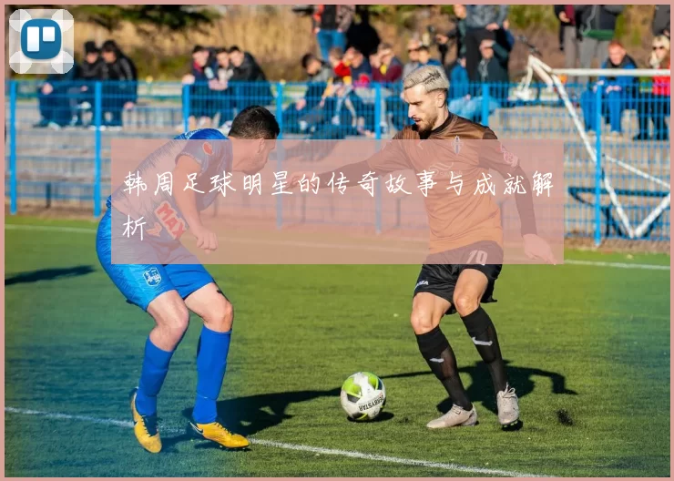 韩周足球明星的传奇故事与成就解析