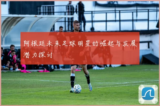 阿根廷未来足球明星的崛起与发展潜力探讨