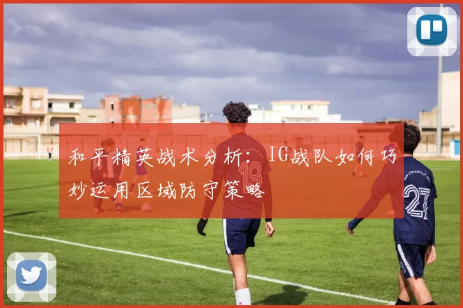 和平精英战术分析：IG战队如何巧妙运用区域防守策略