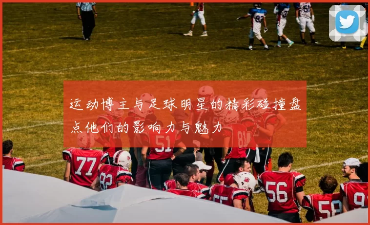 运动博主与足球明星的精彩碰撞盘点他们的影响力与魅力
