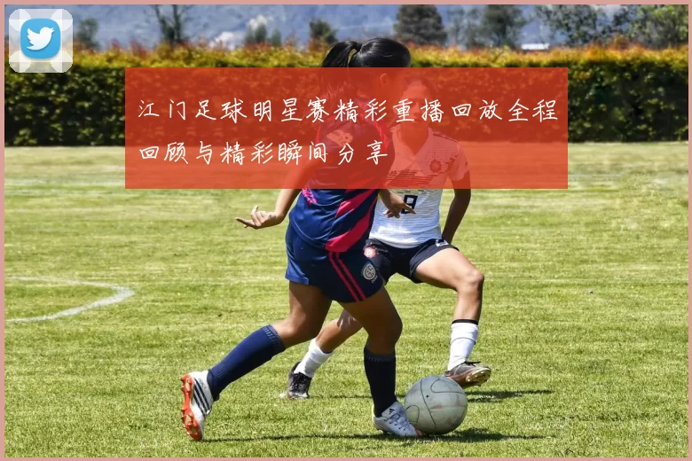 江门足球明星赛精彩重播回放全程回顾与精彩瞬间分享