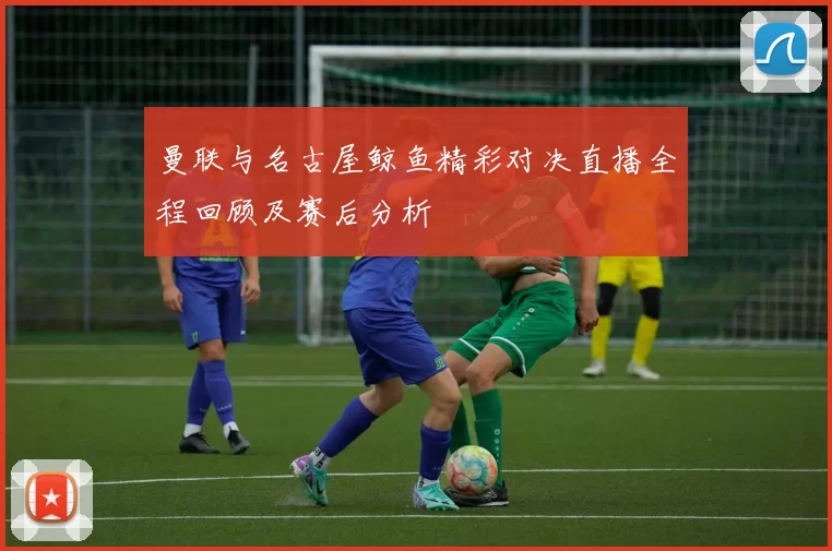 曼联与名古屋鲸鱼精彩对决直播全程回顾及赛后分析