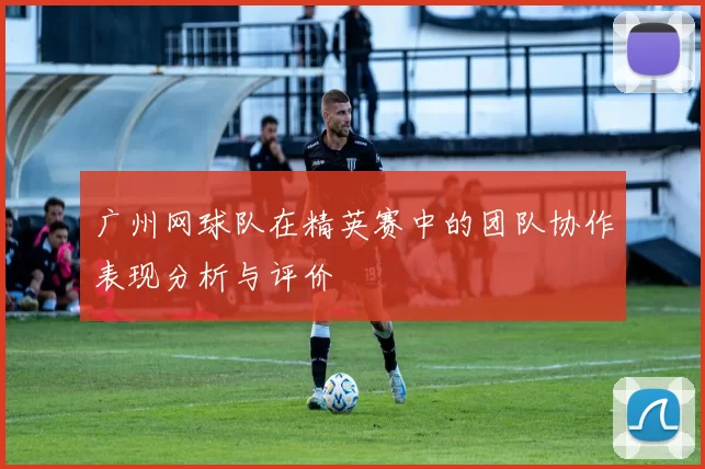 广州网球队在精英赛中的团队协作表现分析与评价