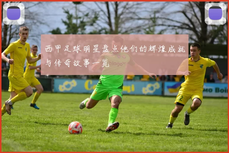 西甲足球明星盘点他们的辉煌成就与传奇故事一览